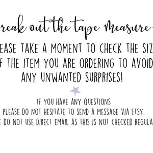 May include: A white background with black text that reads "Break out the tape measure. Please take a moment to check the size of the item you are ordering to avoid any unwanted surprises! If you have any questions please do not hesitate to send a message via Etsy. Please do not use direct email as this is not checked regularly."