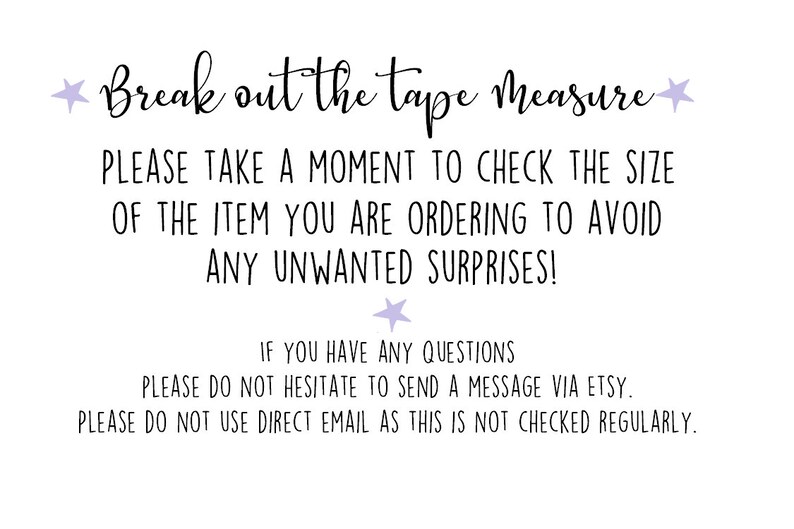 May include: A white background with black text that reads "Break out the tape measure. Please take a moment to check the size of the item you are ordering to avoid any unwanted surprises! If you have any questions please do not hesitate to send a message via Etsy. Please do not use direct email as this is not checked regularly."