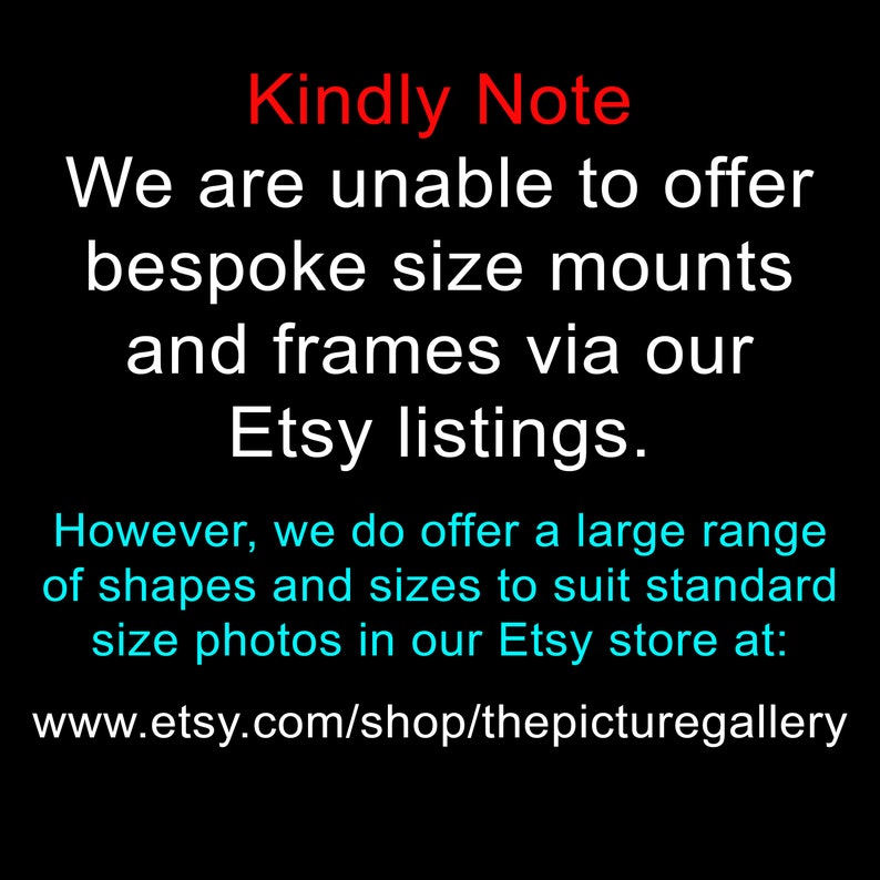 May include: Text on a black background that reads "Kindly Note We are unable to offer bespoke size mounts and frames via our Etsy listings. However, we do offer a large range of shapes and sizes to suit standard size photos in our Etsy store at: www.etsy.com/shop/thepicturegallery"