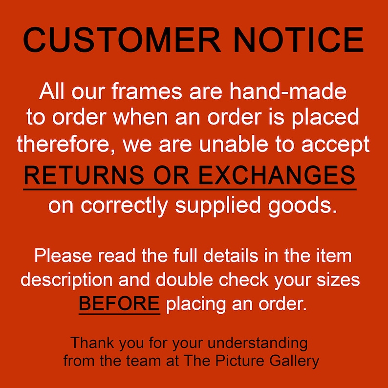 May include: Red and white sign with the text "CUSTOMER NOTICE" in black. The sign states that all frames are hand-made to order and therefore, returns or exchanges are not accepted on correctly supplied goods. The sign also instructs customers to read the full details in the item description and double check sizes before placing an order. The sign ends with "Thank you for your understanding from the team at The Picture Gallery."