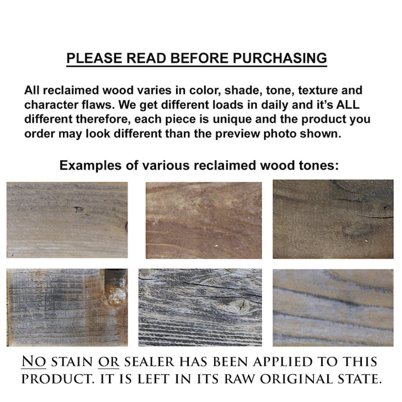 May include: Examples of reclaimed wood tones, showing variations in color, shade, and texture. The wood is raw and unsealed.  "PLEASE READ BEFORE PURCHASING. All reclaimed wood varies in color, shade, tone, texture and character flaws. We get different loads in daily and it's ALL different therefore, each piece is unique and the product you order may look different than the preview photo shown. Examples of various reclaimed wood tones: NO STAIN OR SEALER HAS BEEN APPLIED TO THIS PRODUCT. IT IS LEFT IN ITS RAW ORIGINAL STATE."