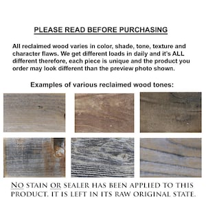 May include: Examples of reclaimed wood tones, showing variations in color, shade, and texture.  The wood is in its raw, unstained state.  "PLEASE READ BEFORE PURCHASING. All reclaimed wood varies in color, shade, tone, texture and character flaws. We get different loads in daily and it's ALL different therefore, each piece is unique and the product you order may look different than the preview photo shown. Examples of various reclaimed wood tones: NO STAIN OR SEALER HAS BEEN APPLIED TO THIS PRODUCT. IT IS LEFT IN ITS RAW ORIGINAL STATE."