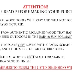 May include: Attention! Please read before making your purchase. Natural wood tones will vary and will not look exactly as pictured. Made from authentic reclaimed wood that has been weathered outdoors in the rain & sun for many years. Most pieces are very rustic with cracks, scratches, chips, knot holes, irregular texture/tones. The natural wood is not sealed or stained. It's a raw sanded finish. Please measure to ensure the listed dimensions will work.