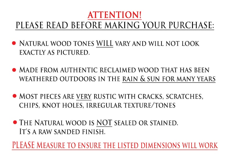 May include: Attention! Please read before making your purchase. Natural wood tones will vary and will not look exactly as pictured. Made from authentic reclaimed wood that has been weathered outdoors in the rain & sun for many years. Most pieces are very rustic with cracks, scratches, chips, knot holes, irregular texture/tones. The natural wood is not sealed or stained. It's a raw sanded finish. Please measure to ensure the listed dimensions will work.
