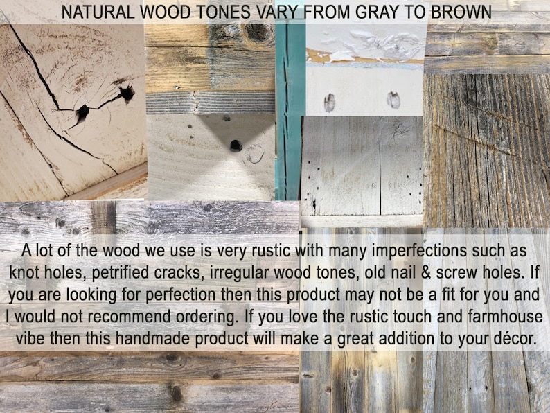May include: Close-up of various wood textures in shades of gray and brown. The wood has knots, cracks, and nail holes, giving it a rustic look. "NATURAL WOOD TONES VARY FROM GRAY TO BROWN" is written at the top of the image. "A lot of the wood we use is very rustic with many imperfections such as knot holes, petrified cracks, irregular wood tones, old nail & screw holes. If you are looking for perfection then this product may not be a fit for you and I would not recommend ordering. If you love the rustic touch and farmhouse vibe then this handmade product will make a great addition to your d&eacute;cor." is written at the bottom of the image.