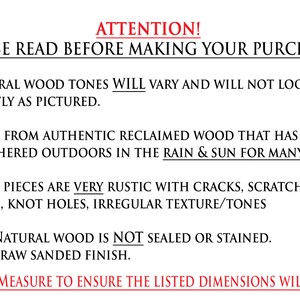 May include: Attention! Please read before making your purchase. Natural wood tones will vary and will not look exactly as pictured. Made from authentic reclaimed wood that has been weathered outdoors in the rain & sun for many years. Most pieces are very rustic with cracks, scratches, chips, knot holes, irregular texture/tones. The natural wood is not sealed or stained. It's a raw sanded finish. Please measure to ensure the listed dimensions will work.