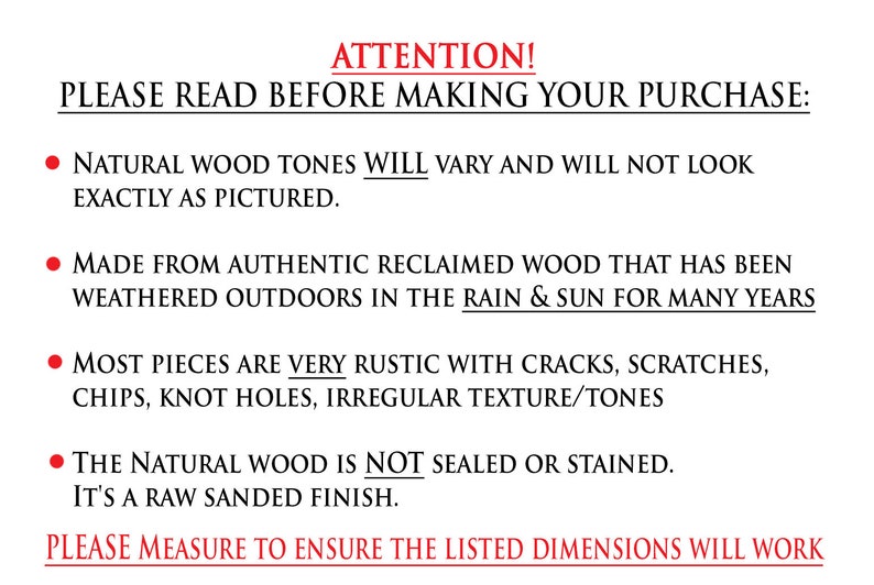 May include: Attention! Please read before making your purchase. Natural wood tones will vary and will not look exactly as pictured. Made from authentic reclaimed wood that has been weathered outdoors in the rain & sun for many years. Most pieces are very rustic with cracks, scratches, chips, knot holes, irregular texture/tones. The natural wood is not sealed or stained. It's a raw sanded finish. Please measure to ensure the listed dimensions will work.