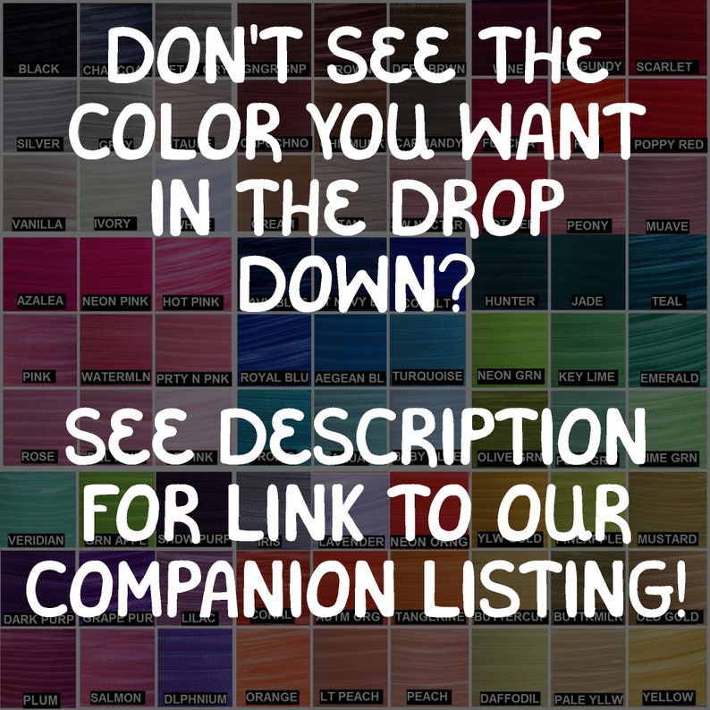 May include: A color chart with a variety of colors, including black, silver, vanilla, ivory, azalea, neon pink, hot pink, pink, watermelon, prity n pink, royal blue, aegean blue, turquoise, neon green, key lime, emerald, rose, veridian, dark purple, grape purple, lilac, coral, atm org, tangerine, buttercup, buytrm, old gold, plum, salmon, dlphnium, orange, lt peach, peach, daffodil, pale yllw, and yellow. The chart has the text "Don't see the color you want in the drop down? See description for link to our companion listing!"