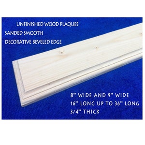 May include: Unfinished wood plaques with a beveled edge. The plaques are sanded smooth and are available in 8" or 9" wide and 16" to 36" long. The plaques are 3/4" thick.