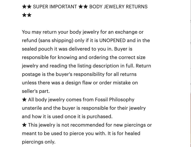 K&ouml;nnte beinhalten: Text auf wei&szlig;em Hintergrund mit schwarzem Text, der die R&uuml;ckgabebedingungen f&uuml;r K&ouml;rperschmuck erkl&auml;rt. Der Text besagt, dass K&ouml;rperschmuck nur zur&uuml;ckgegeben werden kann, wenn er unge&ouml;ffnet und in der versiegelten Verpackung ist, in der er geliefert wurde. Der Text besagt auch, dass der K&auml;ufer daf&uuml;r verantwortlich ist, die richtige Gr&ouml;&szlig;e des K&ouml;rperschmucks zu kennen und zu bestellen und die Beschreibung der Liste vollst&auml;ndig zu lesen. Der Text besagt auch, dass die R&uuml;cksendekosten vom K&auml;ufer zu tragen sind, es sei denn, es lag ein Designfehler oder ein Bestellfehler seitens des Verk&auml;ufers vor. Der Text besagt auch, dass alle K&ouml;rperschmuckartikel von Fossil Philosophy stammen, nicht steril sind und der K&auml;ufer f&uuml;r seinen K&ouml;rperschmuck und dessen Verwendung nach dem Kauf verantwortlich ist. Der Text besagt auch, dass dieser K&ouml;rperschmuck nicht f&uuml;r neue Piercings empfohlen wird oder zum Piercen verwendet werden soll. Er ist f&uuml;r abgeheilte Piercings gedacht.
