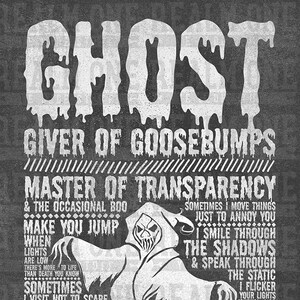 May include: A black and white illustration of a ghost with the text "Ghost, Giver of Goosebumps, Master of Transparency & the occasional boo, Make you jump, When lights are low there's more to life than death you know, Sometimes I visit not to scare but to let you know I'm always there, Sometimes I move things just to annoy you, I smile through the shadows & speak through the static, I flicker your lights when I'm stuck in the attic, Blankets with holes & shoes full of souls."