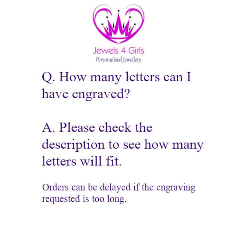 May include: A white informational graphic featuring a pink heart and crown logo at the top with the text Jewels 4 Girls Personalised Jewellery. Below, the text reads Q. How many letters can I have engraved? A. Please check the description to see how many letters will fit. Orders can be delayed if the engraving requested is too long.