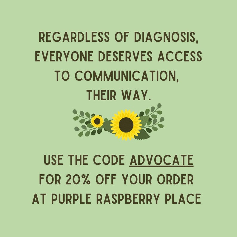 May include: A light green background with text that reads, "REGARDLESS OF DIAGNOSIS, EVERYONE DESERVES ACCESS TO COMMUNICATION, THEIR WAY." Below the text is a floral design with two sunflowers. The text "USE THE CODE ADVOCATE FOR 20% OFF YOUR ORDER AT PURPLE RASPBERRY PLACE" is below the floral design.