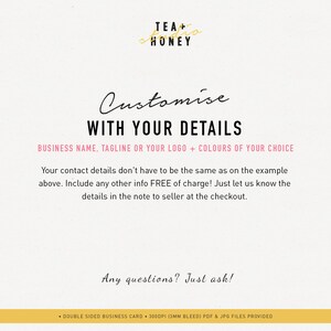 May include: A pink and black graphic with the text "Customise WITH YOUR DETAILS" and "BUSINESS NAME, TAGLINE OR YOUR LOGO + COLOURS OF YOUR CHOICE". The text below explains that contact details don't have to be the same as the example and that any other info is free of charge. The text also says to include details in the note to seller at checkout. The text "Any questions? Just ask!" is at the bottom of the graphic. The graphic also includes the text "TEA + HONEY" in a gold script font.