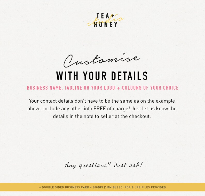 May include: A pink and black graphic with the text "Customise WITH YOUR DETAILS" and "BUSINESS NAME, TAGLINE OR YOUR LOGO + COLOURS OF YOUR CHOICE". The text below explains that contact details don't have to be the same as the example and that any other info is free of charge. The text also says to include details in the note to seller at checkout. The text "Any questions? Just ask!" is at the bottom of the graphic. The graphic also includes the text "TEA + HONEY" in a gold script font.