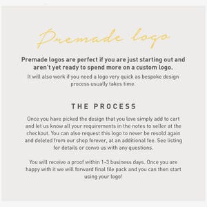 May include: Text explaining the process of purchasing a premade logo. The text says "Premade logos are perfect if you are just starting out and aren't yet ready to spend more on a custom logo. It will also work if you need a logo very quick as bespoke design process usually takes time. THE PROCESS Once you have picked the design that you love simply add to cart and let us know all your requirements in the notes to seller at the checkout. You can also request this logo to never be resold again and deleted from our shop forever, at an additional fee. See listing for details or convo us with any questions. You will receive a proof within 1-3 business days. Once you are happy with it we will forward final file pack and you can then start using your logo!"