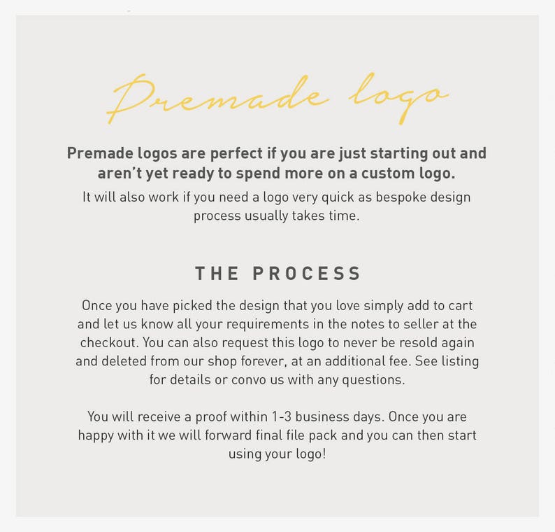 May include: Text explaining the process of purchasing a premade logo. The text says "Premade logos are perfect if you are just starting out and aren't yet ready to spend more on a custom logo. It will also work if you need a logo very quick as bespoke design process usually takes time. THE PROCESS Once you have picked the design that you love simply add to cart and let us know all your requirements in the notes to seller at the checkout. You can also request this logo to never be resold again and deleted from our shop forever, at an additional fee. See listing for details or convo us with any questions. You will receive a proof within 1-3 business days. Once you are happy with it we will forward final file pack and you can then start using your logo!"