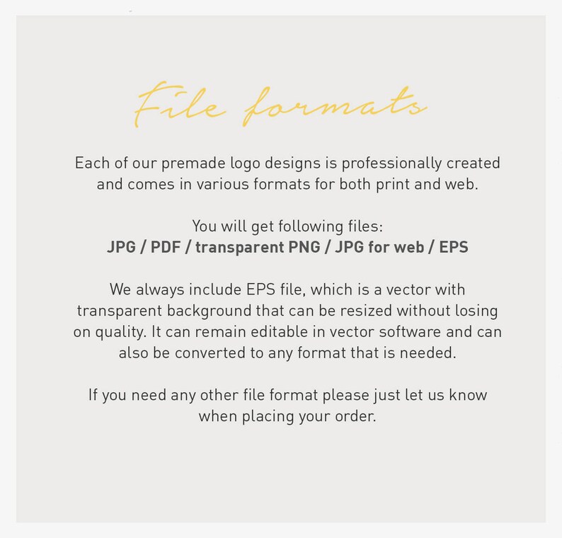 May include: Text on a white background that reads "File formats".  Each of our premade logo designs is professionally created and comes in various formats for both print and web. You will get following files: JPG/PDF/transparent PNG / JPG for web / EPS. We always include EPS file, which is a vector with transparent background that can be resized without losing on quality. It can remain editable in vector software and can also be converted to any format that is needed. If you need any other file format please just let us know when placing your order.