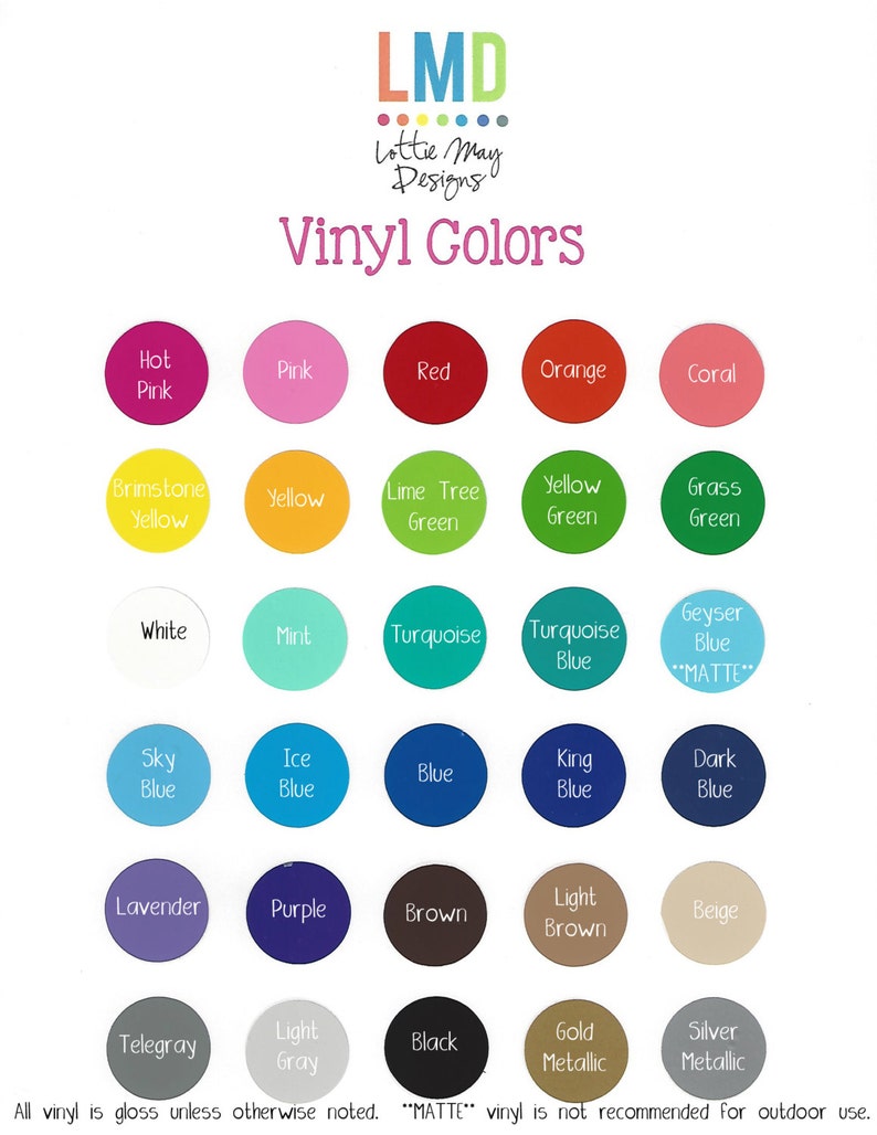 May include: A chart of vinyl colors for crafting projects. The colors are arranged in rows and columns, with each color represented by a circle. The colors include hot pink, pink, red, orange, coral, brimstone yellow, yellow, lime tree green, yellow green, grass green, white, mint, turquoise, turquoise blue, geyser blue, sky blue, ice blue, blue, king blue, dark blue, lavender, purple, brown, light brown, beige, telegray, light gray, black, gold metallic, and silver metallic. The text "MATTE" is written in all caps next to the geyser blue circle. The text "All vinyl is gloss unless otherwise noted. "MATTE" vinyl is not recommended for outdoor use." is at the bottom of the chart.
