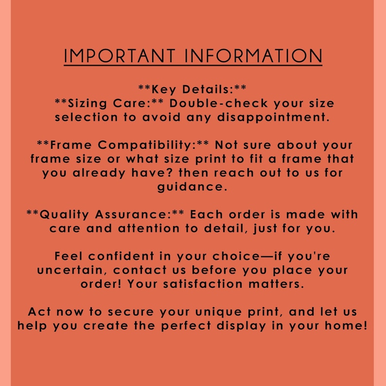 May include: Important information about sizing, frame compatibility, and quality assurance for art prints. The text emphasizes double-checking size selection to avoid disappointment and encourages contacting the seller for guidance on frame compatibility. It also highlights the care and attention to detail in each order.