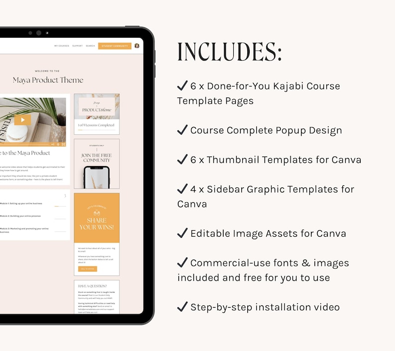 May include: A tablet screen displaying a website with the text "Maya Product Theme" and a list of website features. The text "INCLUDES:" is displayed on the right side of the image with a list of features including "6 x Done-for-You Kajabi Course Template Pages", "Course Complete Popup Design", "6 x Thumbnail Templates for Canva", "4 x Sidebar Graphic Templates for Canva", "Editable Image Assets for Canva", "Commercial-use fonts & images included and free for you to use", and "Step-by-step installation video".