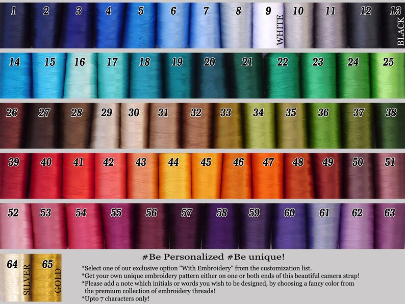 May include: A chart of 65 different colored embroidery threads, numbered 1 through 65. The chart includes the colors silver and gold. The text "#Be Personalized #Be unique!" is at the bottom of the chart. The text below the title reads: "Select one of our exclusive option "With Embroidery" from the customization list. Get your own unique embroidery pattern either on one or both ends of this beautiful camera strap! Please add a note which initials or words you wish to be designed, by choosing a fancy color from the premium collection of embroidery threads! Upto 7 characters only!"