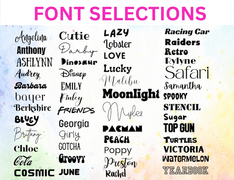 May include: A chart titled FONT SELECTIONS displaying a variety of black typography styles and example names including Angelina, Anthony, ASHLYNN, Audrey, Barbara, bayer, Berkshire, BLUEY, Brittany, Chloe, Cola, COSMIC, Cutie, Darby, Dinosaur, Disney, EMILY, Finley, FRIENDS, Georgia, Girly, GOTCHA, Groovy, JUNE, LAZY, Lobster, LOVE, Lucky, Malibu, Moonlight, Myles, PACMAN, PEACH, Poppy, Preston, Rachel, Racing Car, Raiders, Retro, Rylyne, Safari, Samantha, SPOOKY, STENCIL, Sugar, TOP GUN, TURTLES, VICTORIA, WATERMELON, and YEARBOOK.