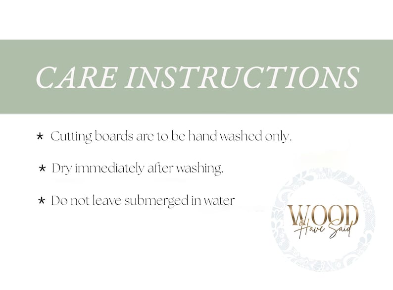 May include: A white sign with a sage green header featuring the text CARE INSTRUCTIONS. Below are three bullet points: Cutting boards are to be hand washed only, Dry immediately after washing, and Do not leave submerged in water. A logo reads WOOD Have Said.