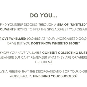 May include: Text on a white background asking "Do you..." followed by four questions about the challenges of managing digital files and documents. The questions are: "Find yourself digging through a sea of "untitled" documents trying to find the spreadsheet you created?", "Get overwhelmed looking at your unorganized Google Drive but you don't know where to begin?", "Know you have valuable content collecting dust somewhere but can't remember what they are or where to find them?", and "Have a feeling that the disorganization of your digital workspace is hindering your success?"