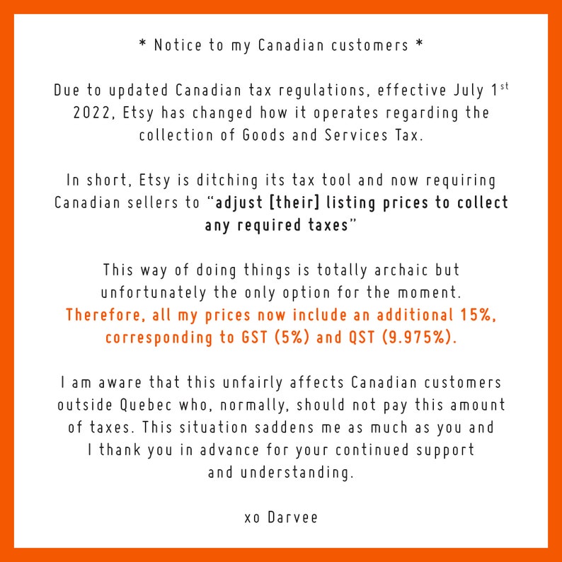 May include: Notice to Canadian customers regarding updated tax regulations effective July 1st, 2022. Etsy has changed how it operates regarding the collection of Goods and Services Tax. Etsy is ditching its tax tool and now requiring Canadian sellers to adjust their listing prices to collect any required taxes. This way of doing things is totally archaic but unfortunately the only option for the moment. All prices now include an additional 15%, corresponding to GST (5%) and QST (9.975%).