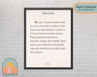 May include: A printable quote by Paulo Coelho, in a black frame, with a white background. The quote reads: "He said, "Everyone believes that the main aim in life is to follow a plan. They never ask if that plan is theirs or if it was created by another person. They accumulate experiences, memories, things, other people's ideas, and it is more than they can possibly cope with. And that is why they forget their dreams.""