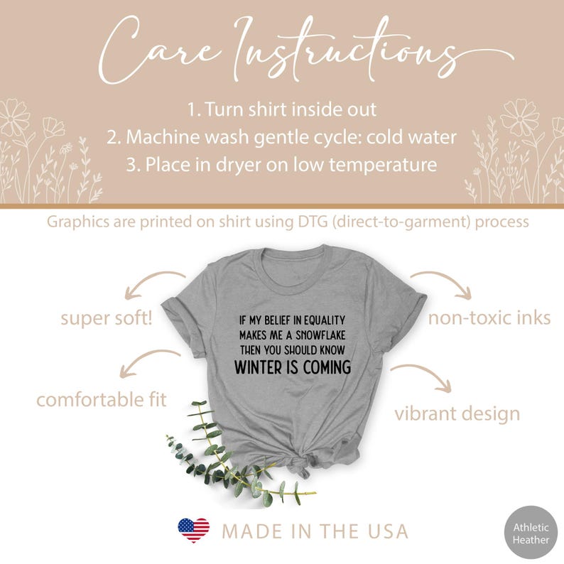 May include: Gray t-shirt with the text "If my belief in equality makes me a snowflake then you should know winter is coming". The shirt is made in the USA and is super soft, comfortable, and has a vibrant design.
