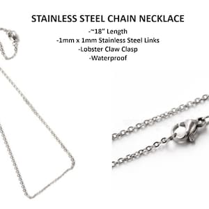 May include: A silver stainless steel chain necklace with a lobster claw clasp. The chain is 18 inches long and made of 1mm x 1mm links. It is waterproof.