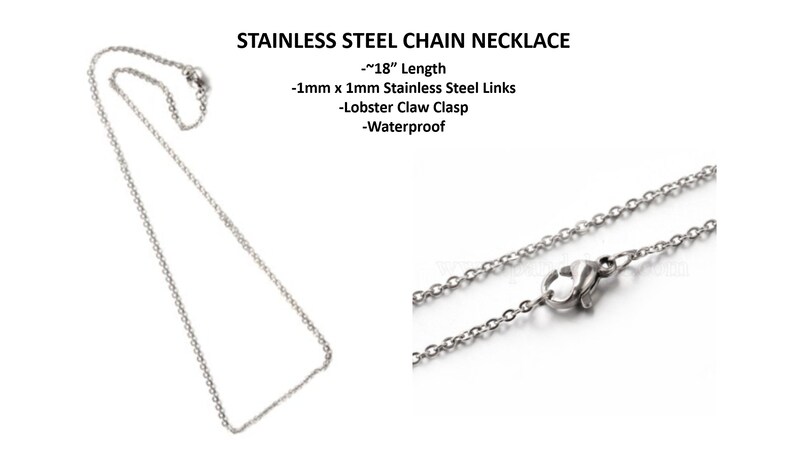 May include: A silver stainless steel chain necklace with a lobster claw clasp. The chain is 18 inches long and made of 1mm x 1mm links. It is waterproof.