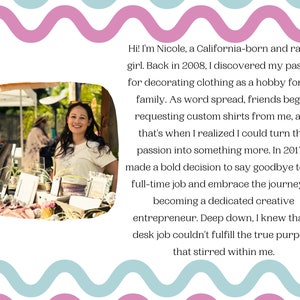 May include: A woman smiles at the camera while standing behind a table full of handmade crafts. The text reads "Hi! I'm Nicole, a California-born and raised girl. Back in 2008, I discovered my passion for decorating clothing as a hobby for my family. As word spread, friends began requesting custom shirts from me, and that's when I realized I could turn this passion into something more. In 2017, I made a bold decision to say goodbye to my full-time job and embrace the journey of becoming a dedicated creative entrepreneur. Deep down, I knew that a desk job couldn't fulfill the true purpose that stirred within me."