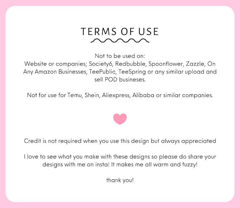 May include: A white rectangular sign with rounded corners and a pink border containing black text titled TERMS OF USE. It lists restrictions for POD websites like Society6, Redbubble, and Amazon, includes a pink heart, and requests social media tags.
