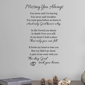 May include: A black and white wall decal with a poem about missing someone. The poem reads "Missing You Always. You never said I'm leaving. You never said Goodbye. You were gone before we knew it. And only God knows why. In life I loved you dearly. In death I love you still. In my heart I hold a place. That only you can fill. It broke my heart to lose you. But you didn't go alone. A part of me went with you. The day God took you home."