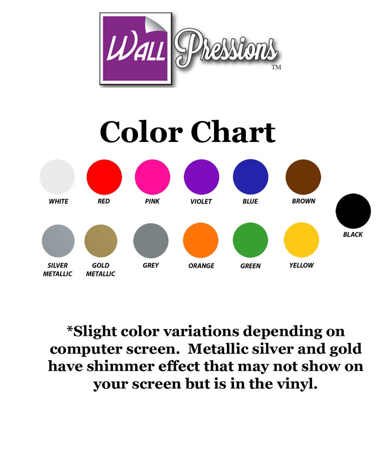 May include: Color chart showing 12 different colors for vinyl decals. Colors include white, red, pink, violet, blue, brown, black, silver metallic, gold metallic, grey, orange, green, and yellow. The text "WALL Pressions" is in a purple box at the top of the chart. The text "Color Chart" is below the box. The text "*Slight color variations depending on computer screen. Metallic silver and gold have shimmer effect that may not show on your screen but is in the vinyl." is at the bottom of the chart.