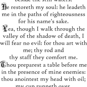 May include: A black text print on a white background featuring the full text of Psalm 23. The words are written in a serif font with decorative, ornate capital letters at the beginning of each verse. The text reads: The Lord is my shepherd; I shall not want. He maketh me to lie down in green pastures: he leadeth me beside the still waters. He restoreth my soul: he leadeth me in the paths of righteousness for his name's sake. Yea, though I walk through the valley of the shadow of death, I will fear no evil: for thou art with me; thy rod and thy staff they comfort me. Thou preparest a table before me in the presence of mine enemies: thou anointest my head with oil; my cup runneth over. Surely goodness and mercy shall follow me all the days of my life: and I will dwell in the house of the Lord for ever. Psalm 23.