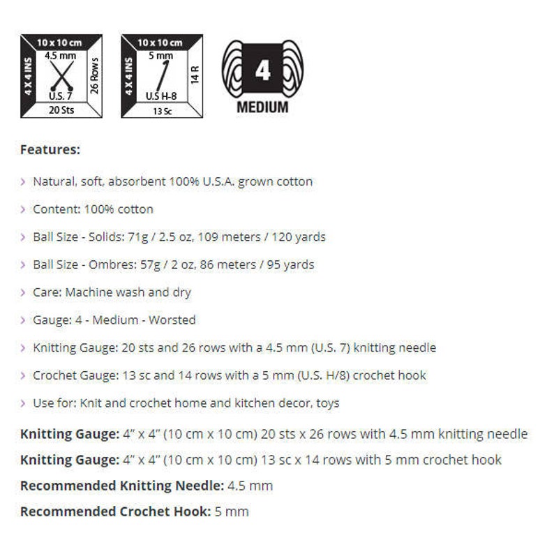 May include: A skein of cotton yarn in medium weight, labeled "4 Medium". The yarn is 100% cotton and comes in two sizes: solids (71g/2.5 oz, 109 meters/120 yards) and ombr&eacute;s (57g/2 oz, 86 meters/95 yards). The yarn is machine washable and dryable. The recommended knitting needle size is 4.5 mm (US 7) and the recommended crochet hook size is 5 mm (US H/8).