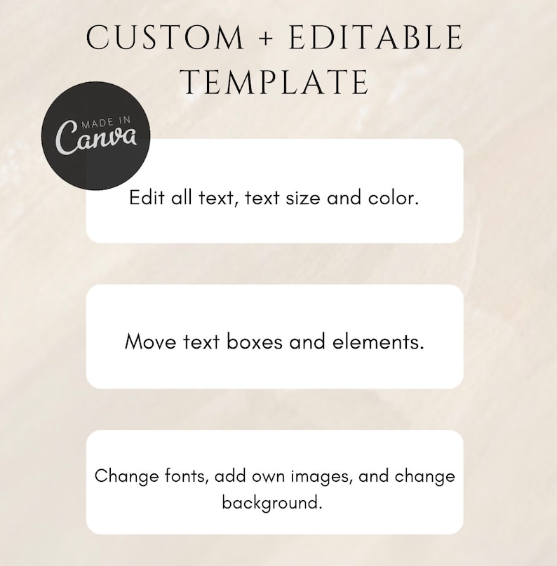 May include: A graphic with the text "CUSTOM + EDITABLE TEMPLATE" in black text on a beige background. The graphic also includes a black circle with the text "MADE IN Canva" in white text. The graphic also includes three white rectangles with black text. The first rectangle says "Edit all text, text size and color.". The second rectangle says "Move text boxes and elements.". The third rectangle says "Change fonts, add own images, and change background."