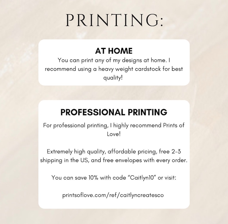 May include: Text on a white background with the heading "PRINTING:".  The text explains how to print designs at home and recommends using heavy weight cardstock for best quality.  It also recommends Prints of Love for professional printing, noting that they offer high quality, affordable pricing, free 2-3 day shipping in the US, and free envelopes with every order.  It also mentions a 10% discount code "Caitlyn10" and a website address: printsoflove.com/ref/caitlyncreatesco