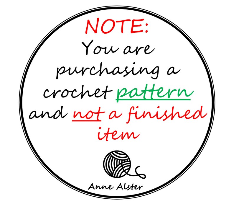 May include: A white circle with a black border contains the text "NOTE: You are purchasing a crochet pattern and not a finished item."  The text is in black with the words "NOTE", "pattern", and "finished" in red and green.  A black and white yarn ball is in the bottom center of the circle with the text "Anne Alster" below it.