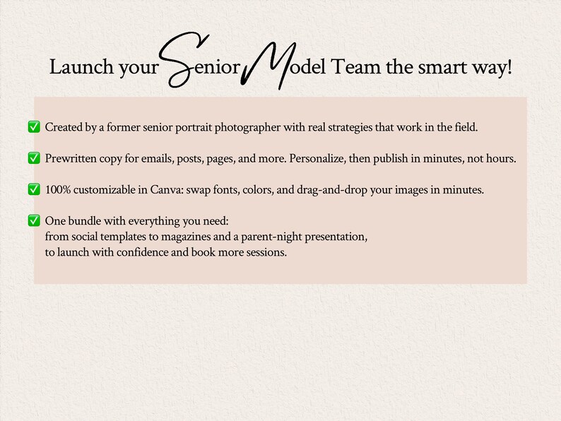 Launch your senior model team the right way. Created by a former senior portrait photographer with real strategies that work in the field. Prewritten copy for emails, posts, pages, and more. Personalize, then publish in minutes, not hours.100% customizable in Canva: swap fonts, colors, and drag-and-drop your images in minutes. One bundle with everything you need: from social templates to magazines and a parent-night presentation, to launch with confidence and book more sessions.