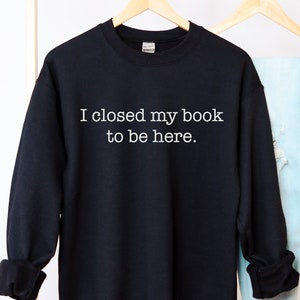 I Closed My Book to Be Here sweatshirt, book lover sweater, Funny Reading pullover, Womens Book Nerd, Reader Gift for Book Lover