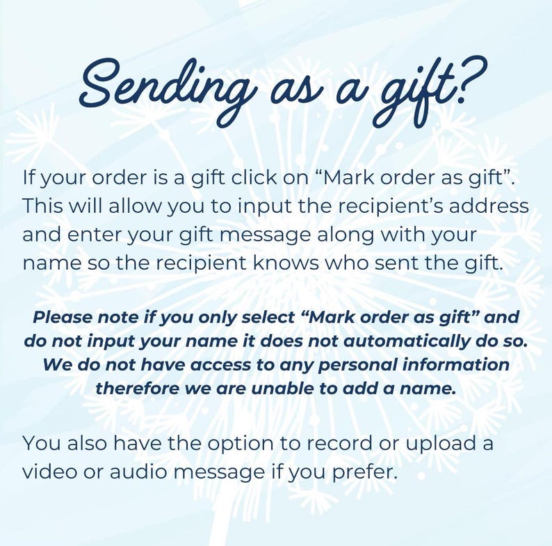 May include: Text on a blue background with white snowflakes. The text reads: "Sending as a gift? If your order is a gift click on "Mark order as gift". This will allow you to input the recipient's address and enter your gift message along with your name so the recipient knows who sent the gift. Please note if you only select "Mark order as gift" and do not input your name it does not automatically do so. We do not have access to any personal information therefore we are unable to add a name. You also have the option to record or upload a video or audio message if you prefer."