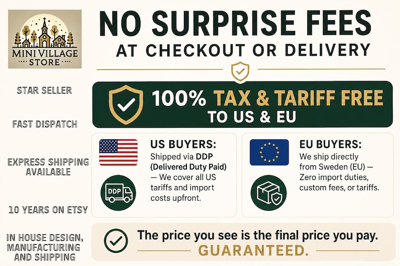 May include: An informational graphic for Mini Village Store featuring the text NO SURPRISE FEES AT CHECKOUT OR DELIVERY, 100% TAX & TARIFF FREE TO US & EU, US BUYERS: Shipped via DDP, and EU BUYERS: We ship directly from Sweden (EU).