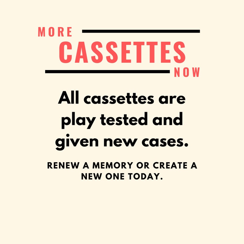 May include: A white background with black text that reads "MORE CASSETTES NOW". Below the text is a red text that reads "All cassettes are play tested and given new cases. RENEW A MEMORY OR CREATE A NEW ONE TODAY."