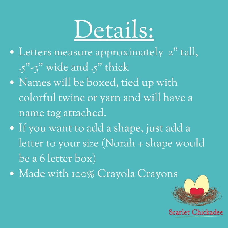 May include: Details about custom-made name boxes. Letters are approximately 2 inches tall, 0.5 to 3 inches wide, and 0.5 inches thick. Names are boxed, tied with colorful twine or yarn, and have a name tag attached. You can add a shape by adding a letter to the name. Made with 100% Crayola crayons. Scarlet Chickadee.