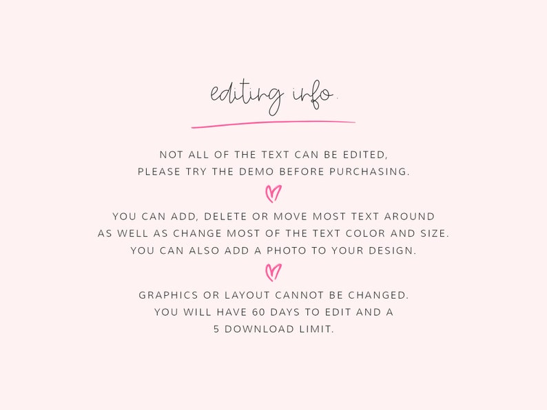 K&ouml;nnte beinhalten: Text auf wei&szlig;em Hintergrund mit rosa Herzen, der "editing info." lautet.  "NOT ALL OF THE TEXT CAN BE EDITED, PLEASE TRY THE DEMO BEFORE PURCHASING."  "YOU CAN ADD, DELETE OR MOVE MOST TEXT AROUND AS WELL AS CHANGE MOST OF THE TEXT COLOUR AND SIZE. YOU CAN ALSO ADD A PHOTO TO YOUR DESIGN."  "GRAPHICS OR LAYOUT CANNOT BE CHANGED. YOU WILL HAVE 60 DAYS TO EDIT AND A 5 DOWNLOAD LIMIT."